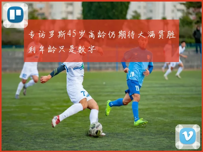 专访罗斯45岁高龄仍期待大满贯胜利年龄只是数字