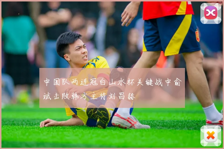 中国队两连冠白山水杯关键战中俞斌击败韩方主将刘昌赫