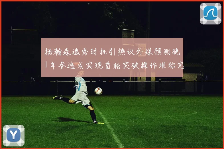 杨瀚森选秀时机引热议外媒预测晚1年参选或实现首轮突破操作堪称完美