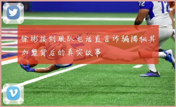 徐彬接到狼队电话直言诈骗揭秘其加盟背后的真实故事